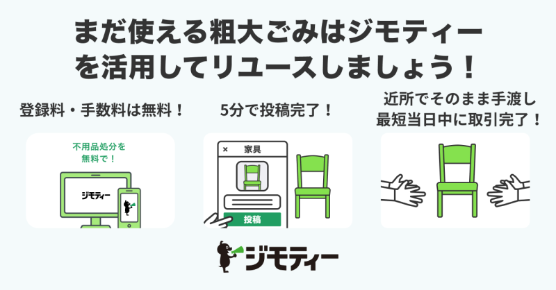 まだ使える粗大ごみはジモティーを活用してリユースしましょう。登録・手数料は無料。5分で投稿完了。近所でそのまま手渡し、最短当日中に取引完了。